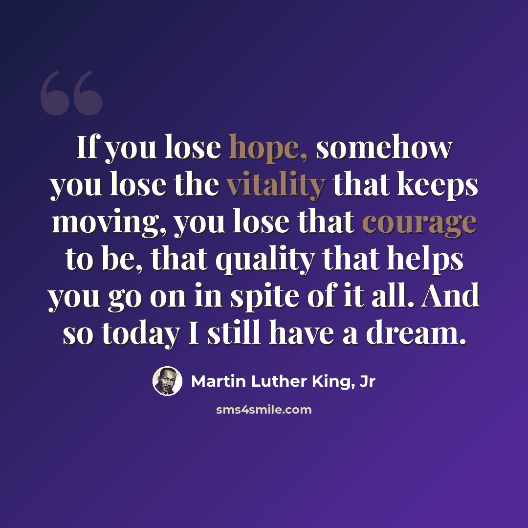“If you lose hope, somehow you lose the vitality that keeps moving, you lose that courage to be, that quality that helps you go on in spite of it all. And so today I still have a dream.” quote by Martin Luther King, Jr