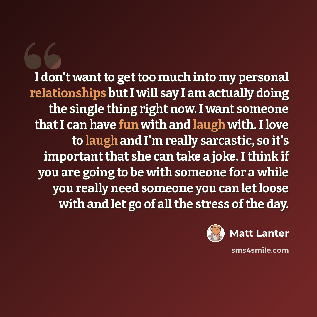 “I don't want to get too much into my personal relationships but I will say I am actually doing the single thing right now. I want someone that I can have fun with and laugh with. I love to laugh and I'm really sarcastic, so it's important that she can take a joke. I think if you are going to be…” quote by Matt Lanter