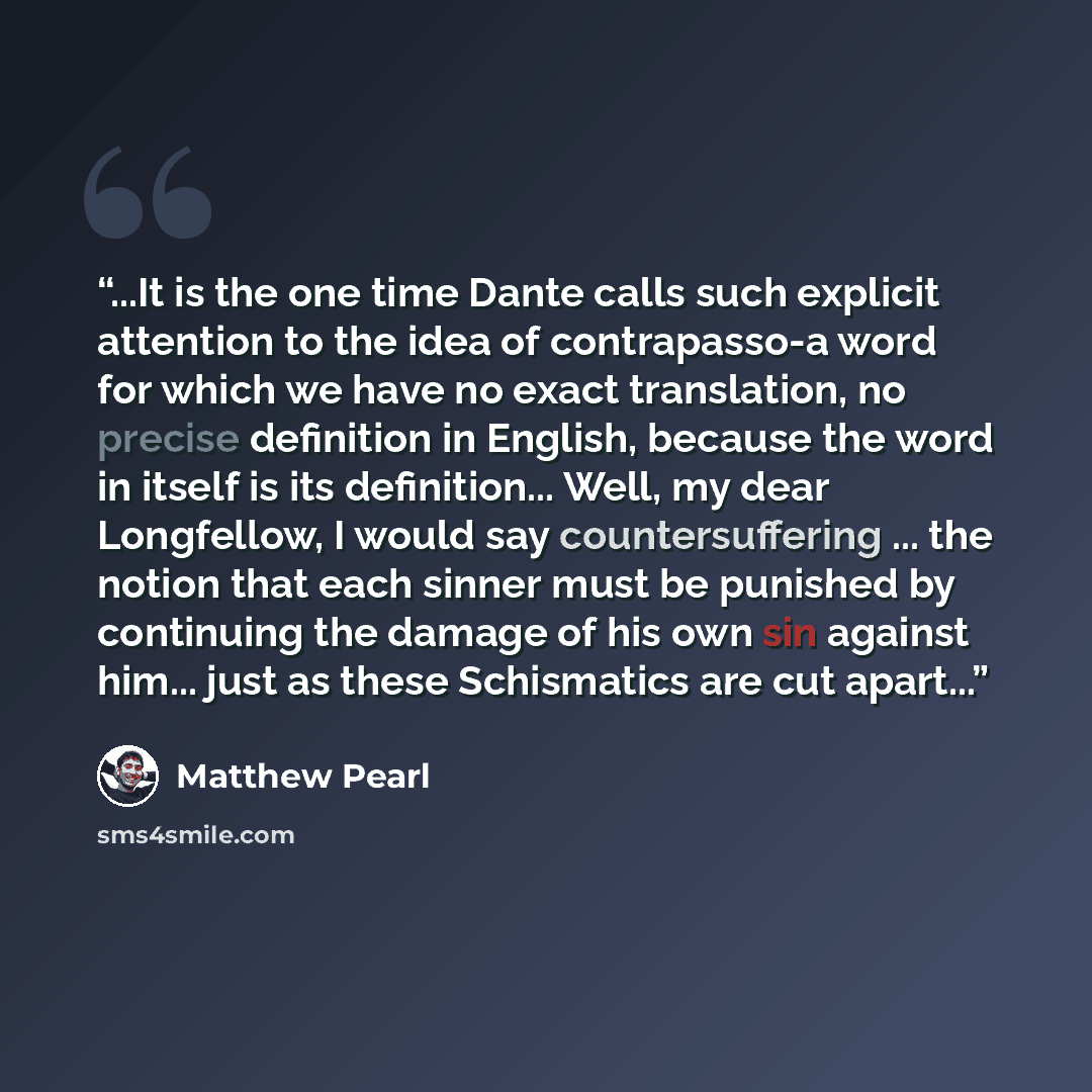 “...It is the one time Dante calls such explicit attention to the idea of contrapasso-a word for which we have no exact translation, no precise definition in English, because the word in itself is its definition... Well, my dear Longfellow, I would say countersuffering ... the notion that each…” quote by Matthew Pearl