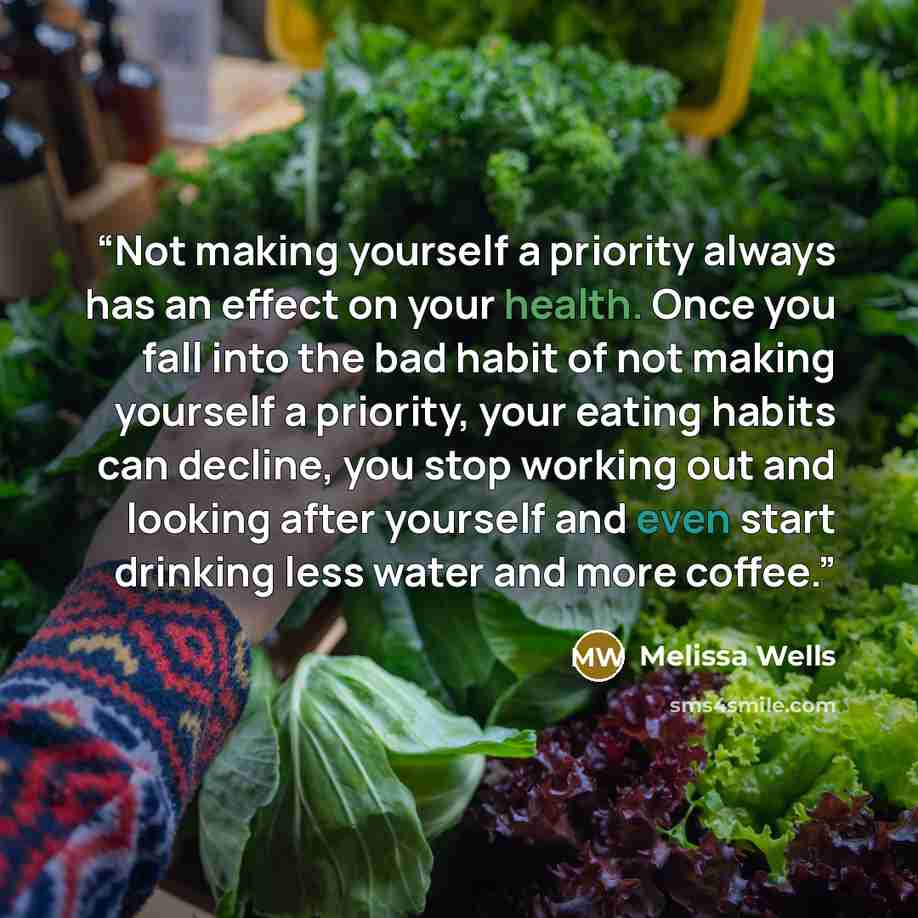 “Not making yourself a priority always has an effect on your health. Once you fall into the bad habit of not making yourself a priority, your eating habits can decline, you stop working out and looking after yourself and even start drinking less water and more coffee.” quote by Melissa Wells