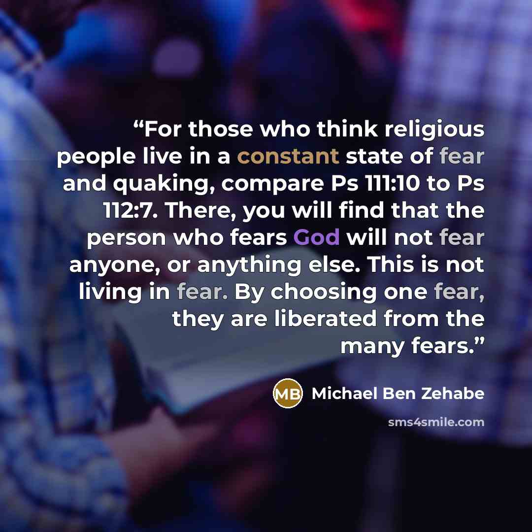 “For those who think religious people live in a constant state of fear and quaking, compare Ps 111:10 to Ps 112:7. There, you will find that the person who fears God will not fear anyone, or anything else. This is not living in fear. By choosing one fear, they are liberated from the many fears.” quote by Michael Ben Zehabe