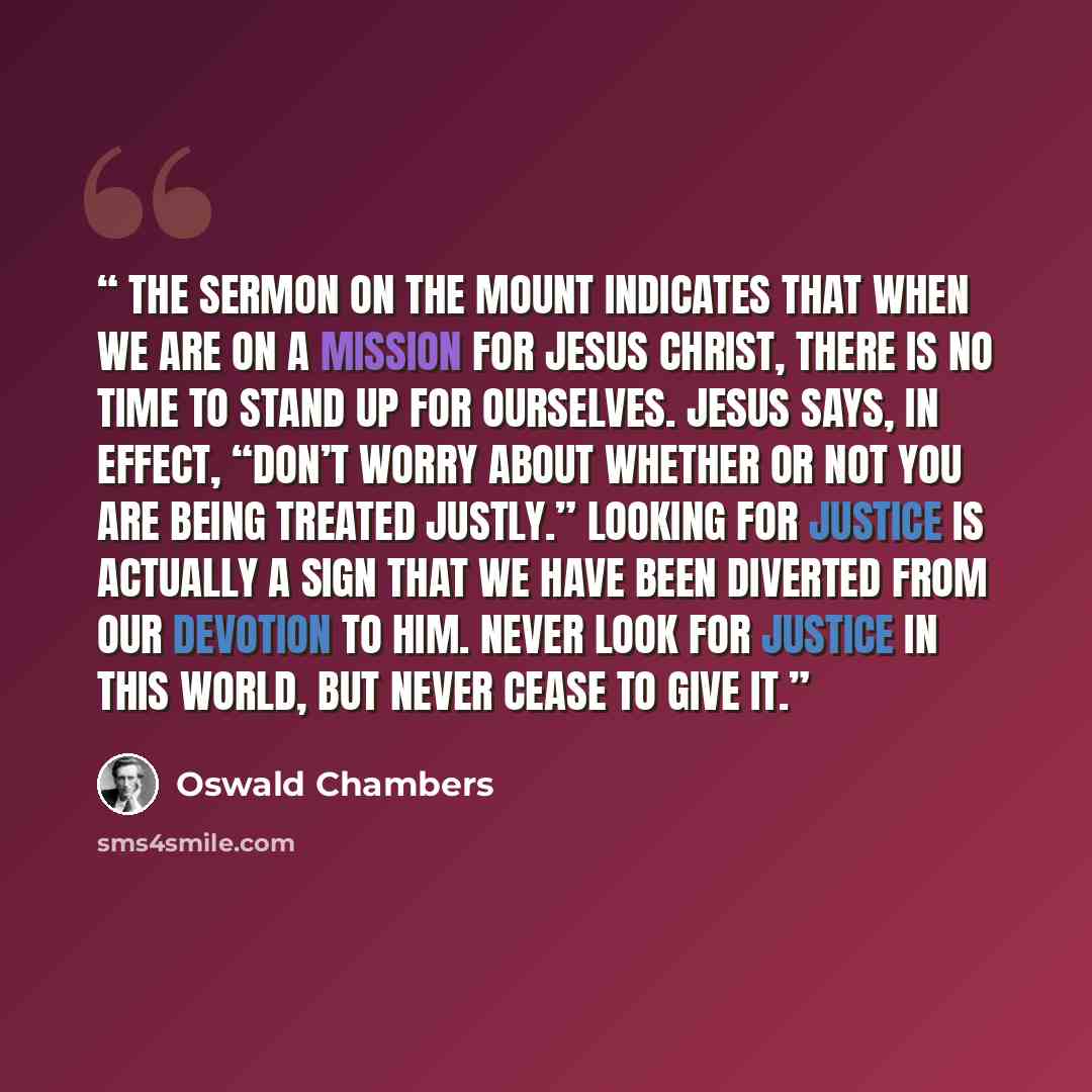 “The Sermon on the Mount indicates that when we are on a mission for Jesus Christ, there is no time to stand up for ourselves. Jesus says, in effect, “Don’t worry about whether or not you are being treated justly.” Looking for justice is actually a sign that we have been diverted from our devotion…” quote by Oswald Chambers