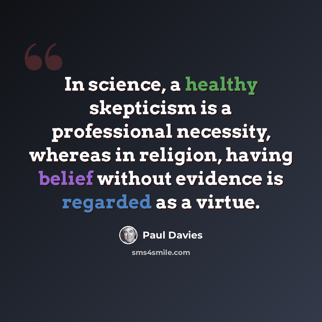 “In science, a healthy skepticism is a professional necessity, whereas in religion, having belief without evidence is regarded as a virtue.” quote by Paul Davies