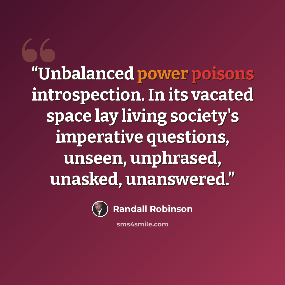 “Unbalanced power poisons introspection. In its vacated space lay living society's imperative questions, unseen, unphrased, unasked, unanswered.” quote by Randall Robinson