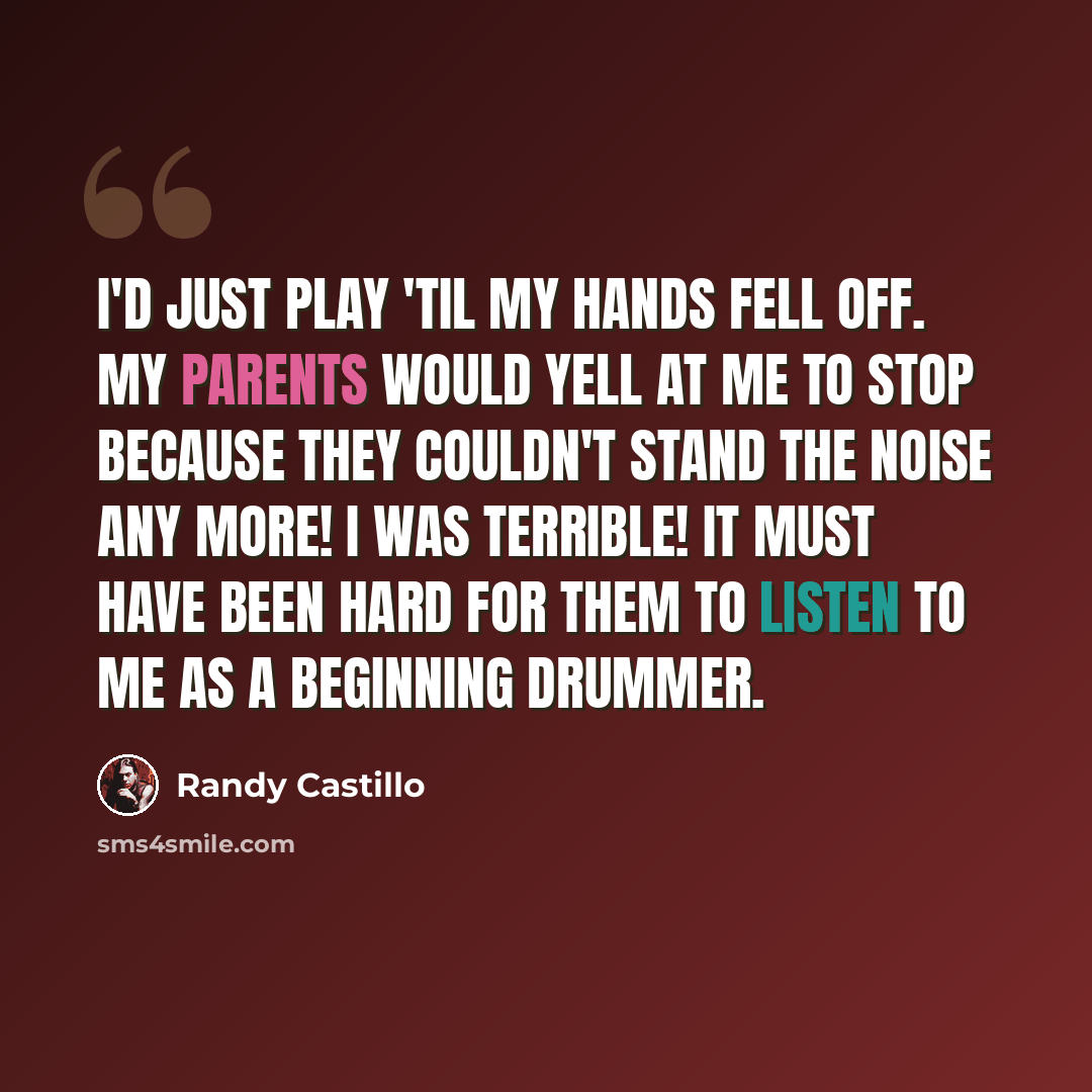 “I'd just play 'til my hands fell off. My parents would yell at me to stop because they couldn't stand the noise any more! I was terrible! It must have been hard for them to listen to me as a beginning drummer.” quote by Randy Castillo