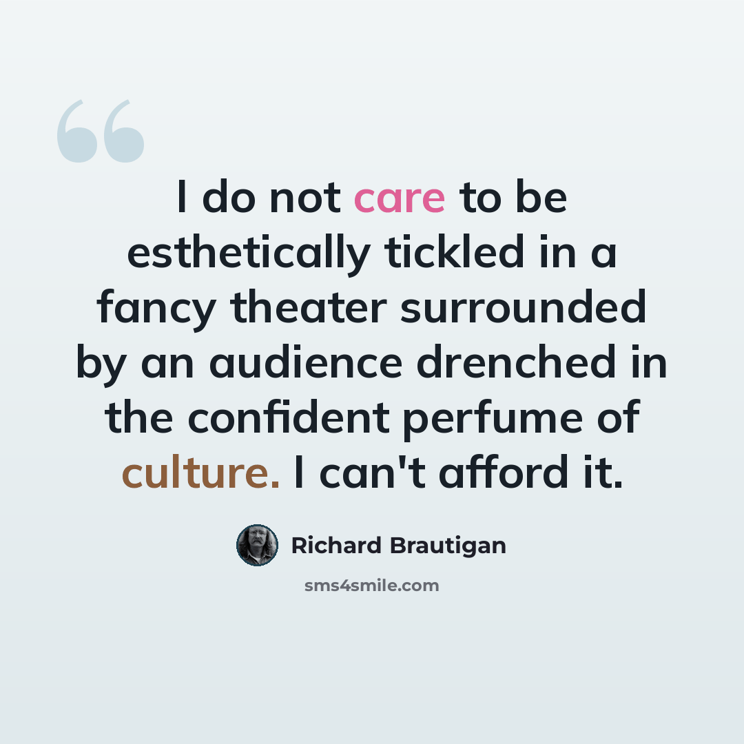 “I do not care to be esthetically tickled in a fancy theater surrounded by an audience drenched in the confident perfume of culture. I can't afford it.” quote by Richard Brautigan