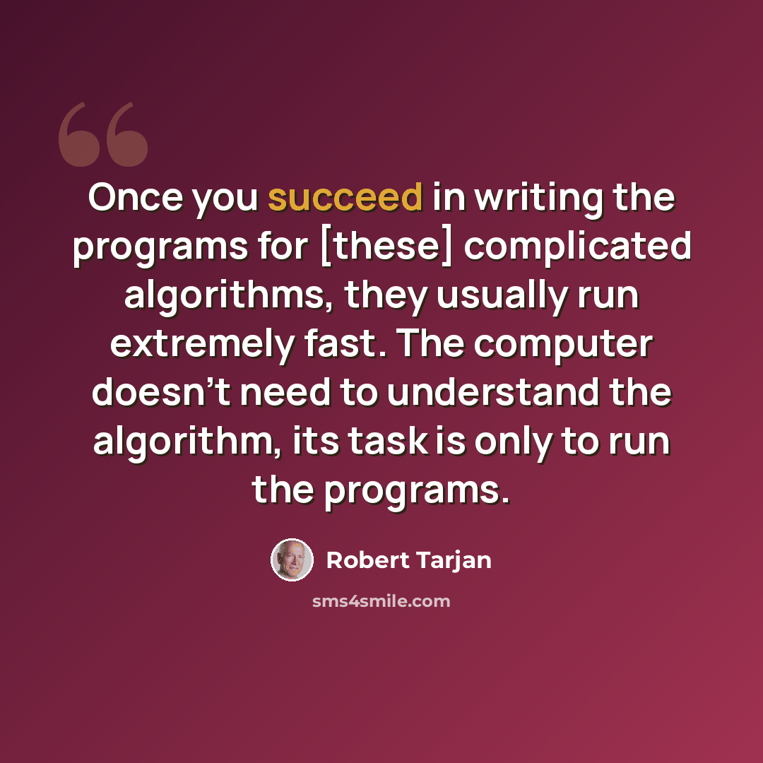 “Once you succeed in writing the programs for [these] complicated algorithms, they usually run extremely fast. The computer doesn't need to understand the algorithm, its task is only to run the programs.” quote by Robert Tarjan