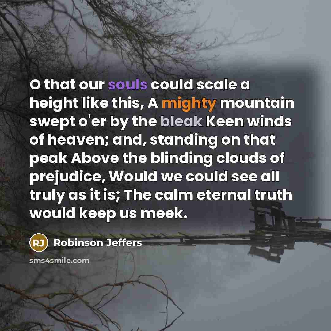 “O that our souls could scale a height like this, A mighty mountain swept o'er by the bleak Keen winds of heaven; and, standing on that peak Above the blinding clouds of prejudice, Would we could see all truly as it is; The calm eternal truth would keep us meek.” quote by Robinson Jeffers