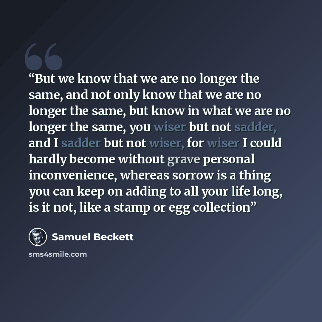 “But we know that we are no longer the same, and not only know that we are no longer the same, but know in what we are no longer the same, you wiser but not sadder, and I sadder but not wiser, for wiser I could hardly become without grave personal inconvenience, whereas sorrow is a thing you can…” quote by Samuel Beckett