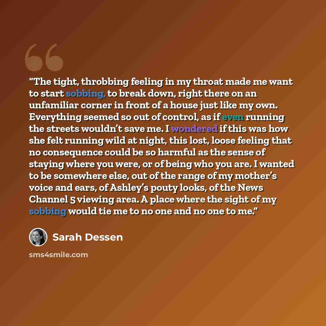 “The tight, throbbing feeling in my throat made me want to start sobbing, to break down, right there on an unfamiliar corner in front of a house just like my own. Everything seemed so out of control, as if even running the streets wouldn’t save me. I wondered if this was how she felt running wild…” quote by Sarah Dessen