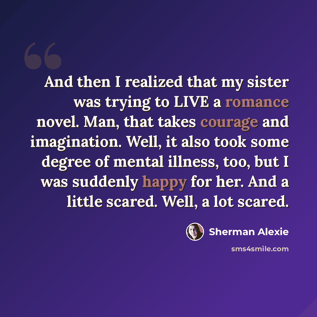 “And then I realized that my sister was trying to LIVE a romance novel. Man, that takes courage and imagination. Well, it also took some degree of mental illness, too, but I was suddenly happy for her. And a little scared. Well, a lot scared.” quote by Sherman Alexie