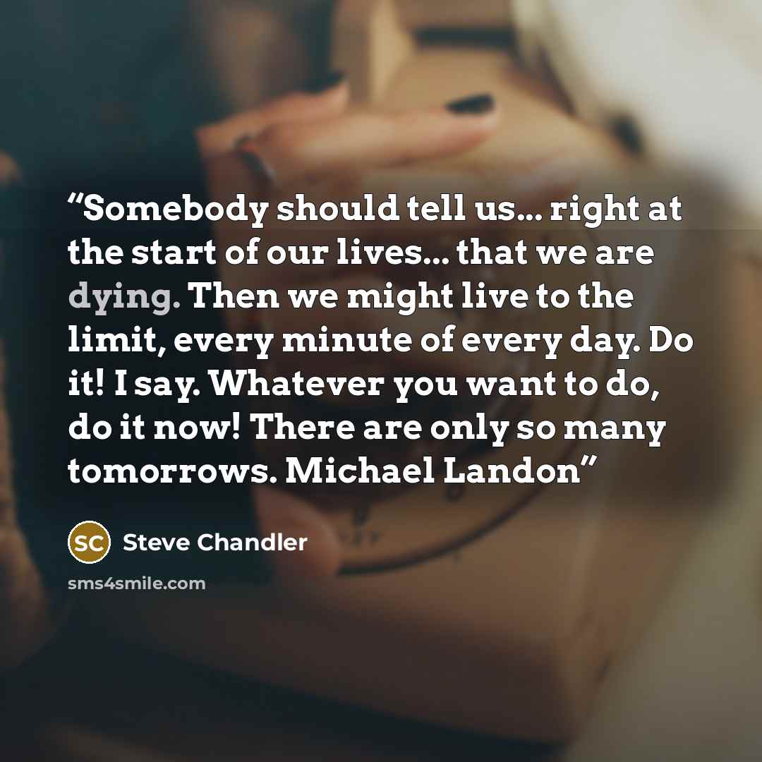 “Somebody should tell us... right at the start of our lives... that we are dying. Then we might live to the limit, every minute of every day. Do it! I say. Whatever you want to do, do it now! There are only so many tomorrows. Michael Landon” quote by Steve Chandler