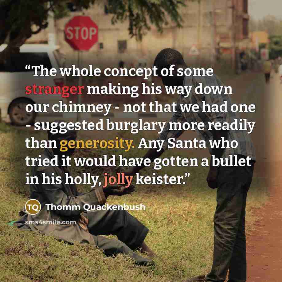 “The whole concept of some stranger making his way down our chimney - not that we had one - suggested burglary more readily than generosity. Any Santa who tried it would have gotten a bullet in his holly, jolly keister.” quote by Thomm Quackenbush