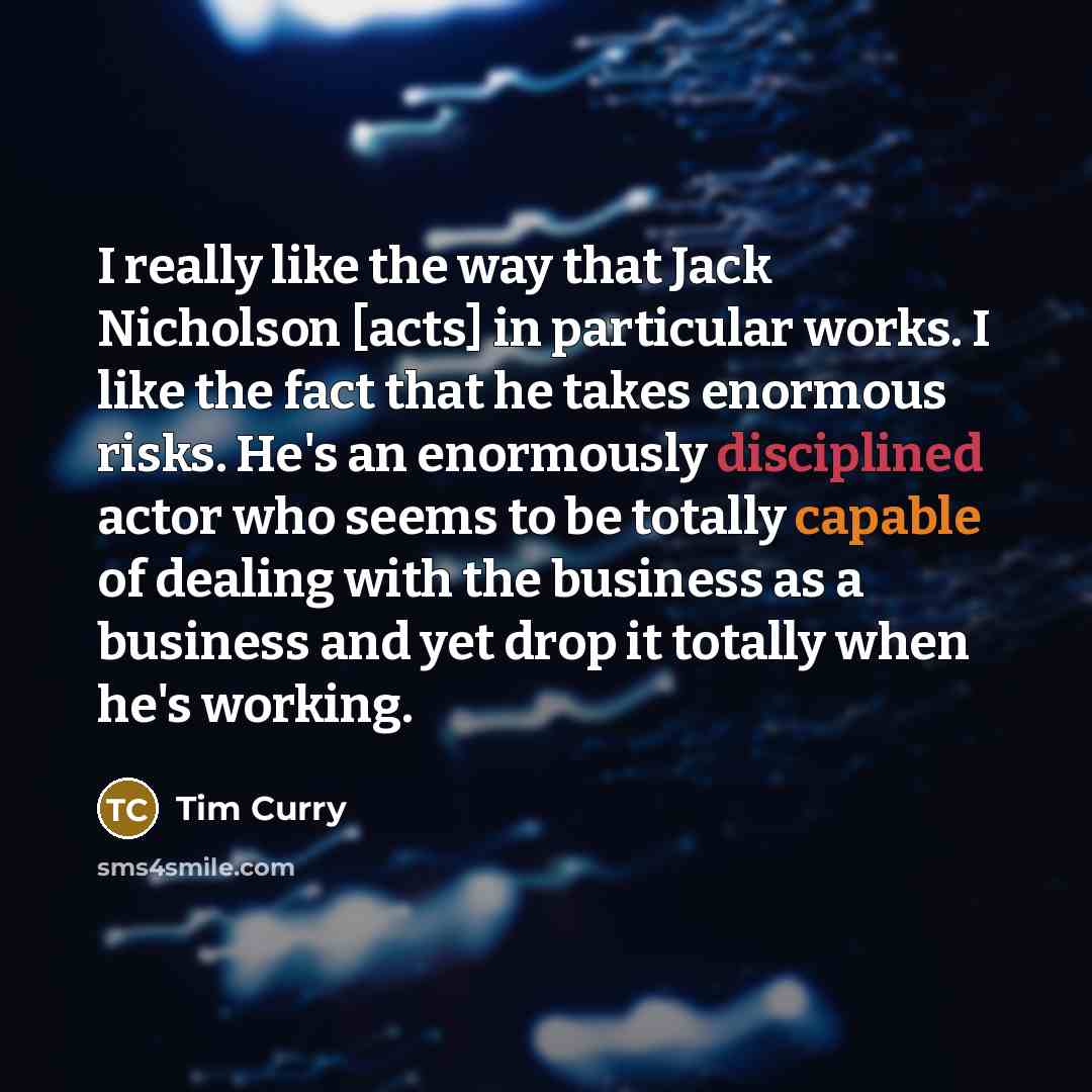 “I really like the way that Jack Nicholson [acts] in particular works. I like the fact that he takes enormous risks. He's an enormously disciplined actor who seems to be totally capable of dealing with the business as a business and yet drop it totally when he's working.” quote by Tim Curry