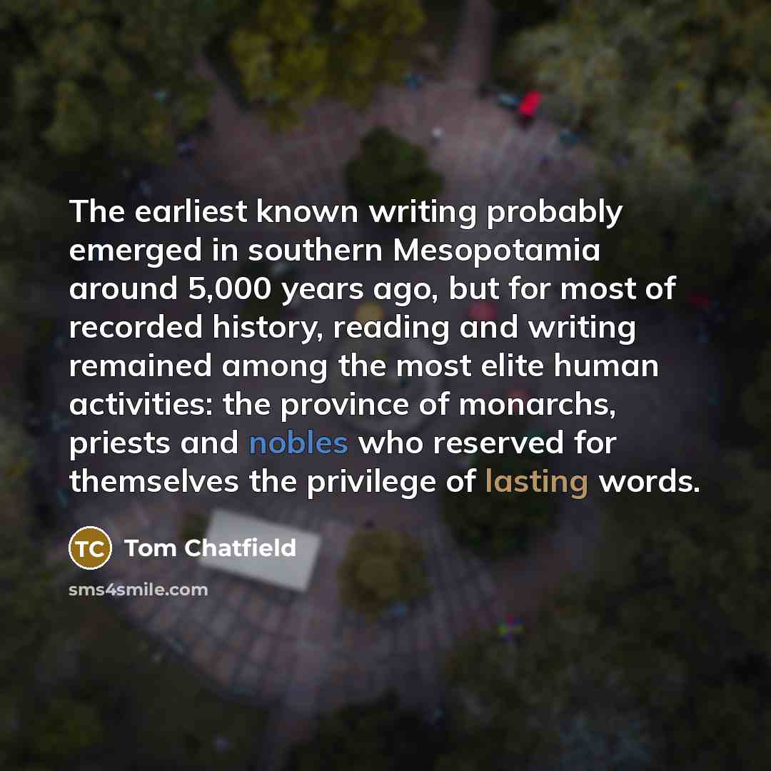 “The earliest known writing probably emerged in southern Mesopotamia around 5,000 years ago, but for most of recorded history, reading and writing remained among the most elite human activities: the province of monarchs, priests and nobles who reserved for themselves the privilege of lasting words.” quote by Tom Chatfield