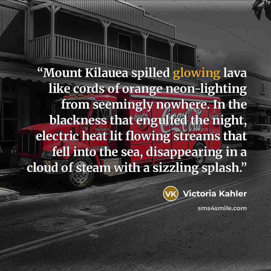 “Mount Kilauea spilled glowing lava like cords of orange neon-lighting from seemingly nowhere. In the blackness that engulfed the night, electric heat lit flowing streams that fell into the sea, disappearing in a cloud of steam with a sizzling splash.” quote by Victoria Kahler