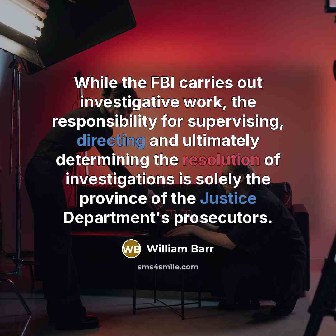 “While the FBI carries out investigative work, the responsibility for supervising, directing and ultimately determining the resolution of investigations is solely the province of the Justice Department's prosecutors.” quote by William Barr