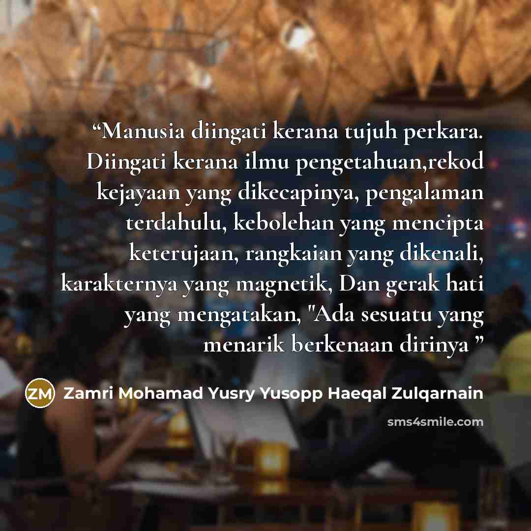 “Manusia diingati kerana tujuh perkara. Diingati kerana ilmu pengetahuan,rekod kejayaan yang dikecapinya, pengalaman terdahulu, kebolehan yang mencipta keterujaan, rangkaian yang dikenali, karakternya yang magnetik, Dan gerak hati yang mengatakan, "Ada sesuatu yang menarik berkenaan dirinya” quote by Zamri Mohamad Yusry Yusopp Haeqal Zulqarnain