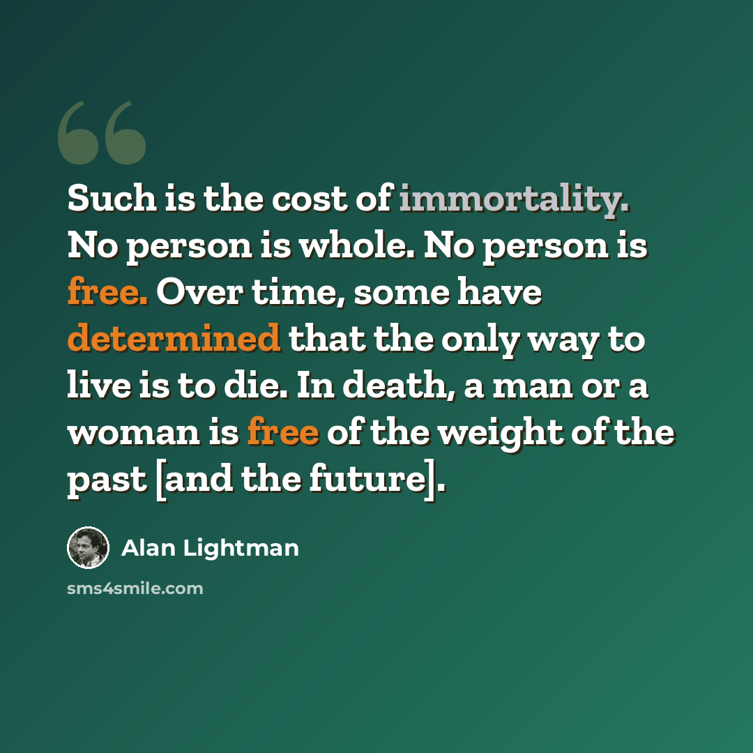 “Such is the cost of immortality. No person is whole. No person is free. Over time, some have determined that the only way to live is to die. In death, a man or a woman is free of the weight of the past [and the future].” quote by Alan Lightman