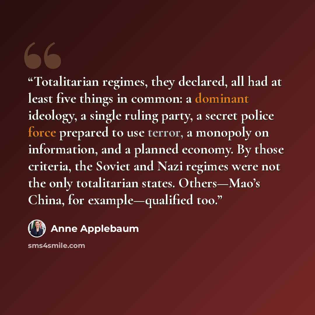 “Totalitarian regimes, they declared, all had at least five things in common: a dominant ideology, a single ruling party, a secret police force prepared to use terror, a monopoly on information, and a planned economy. By those criteria, the Soviet and Nazi regimes were not the only totalitarian…” quote by Anne Applebaum