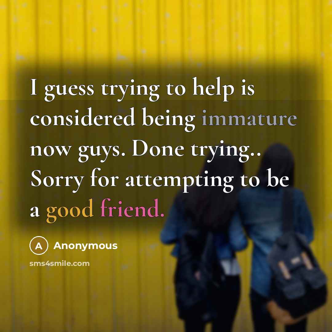 “I guess trying to help is considered being immature now guys. Done trying.. Sorry for attempting to be a good friend.” quote by Anonymous