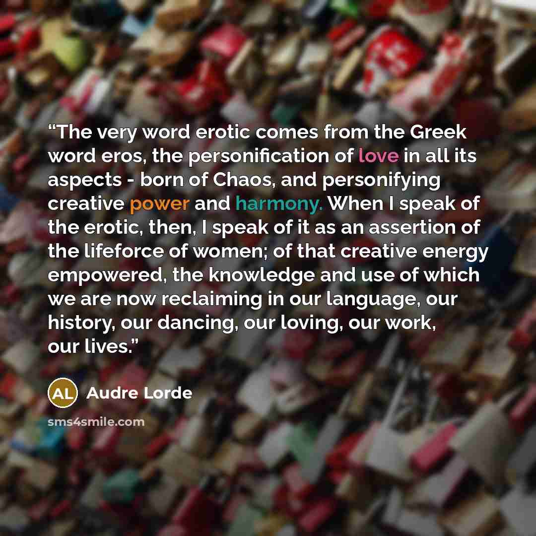 “The very word erotic comes from the Greek word eros, the personification of love in all its aspects - born of Chaos, and personifying creative power and harmony. When I speak of the erotic, then, I speak of it as an assertion of the lifeforce of women; of that creative energy empowered, the…” quote by Audre Lorde