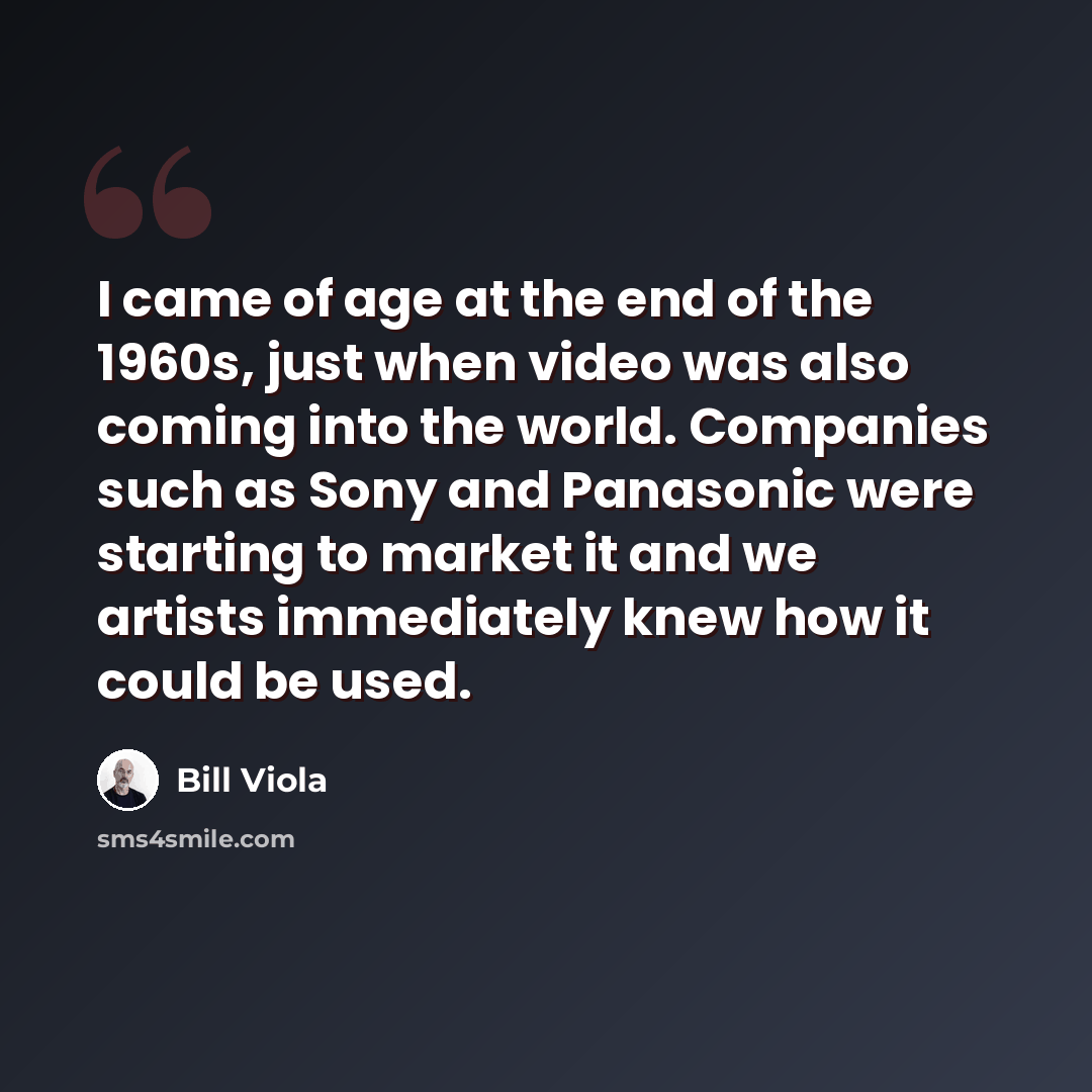 “I came of age at the end of the 1960s, just when video was also coming into the world. Companies such as Sony and Panasonic were starting to market it and we artists immediately knew how it could be used.” quote by Bill Viola