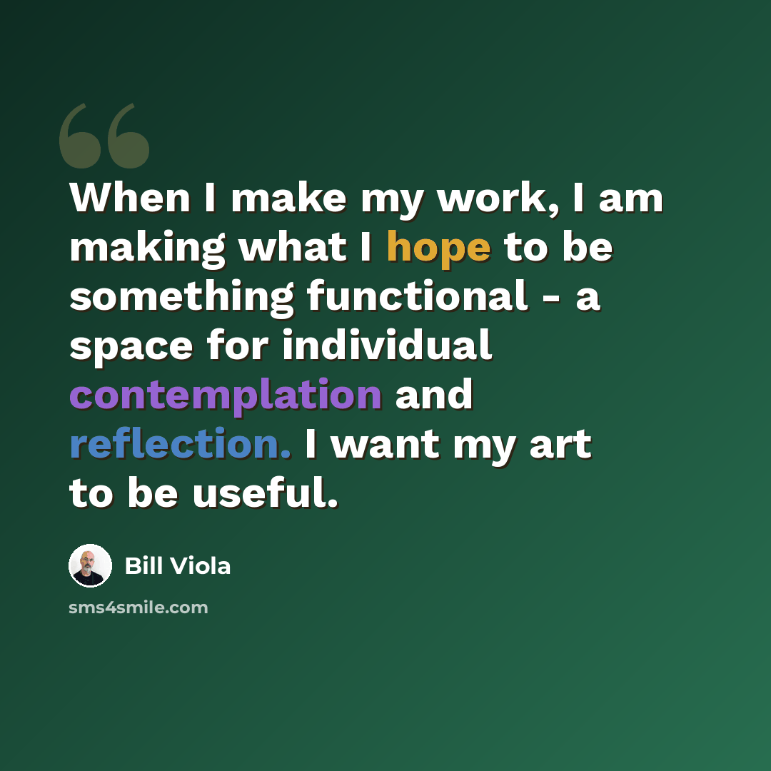 “When I make my work, I am making what I hope to be something functional - a space for individual contemplation and reflection. I want my art to be useful.” quote by Bill Viola