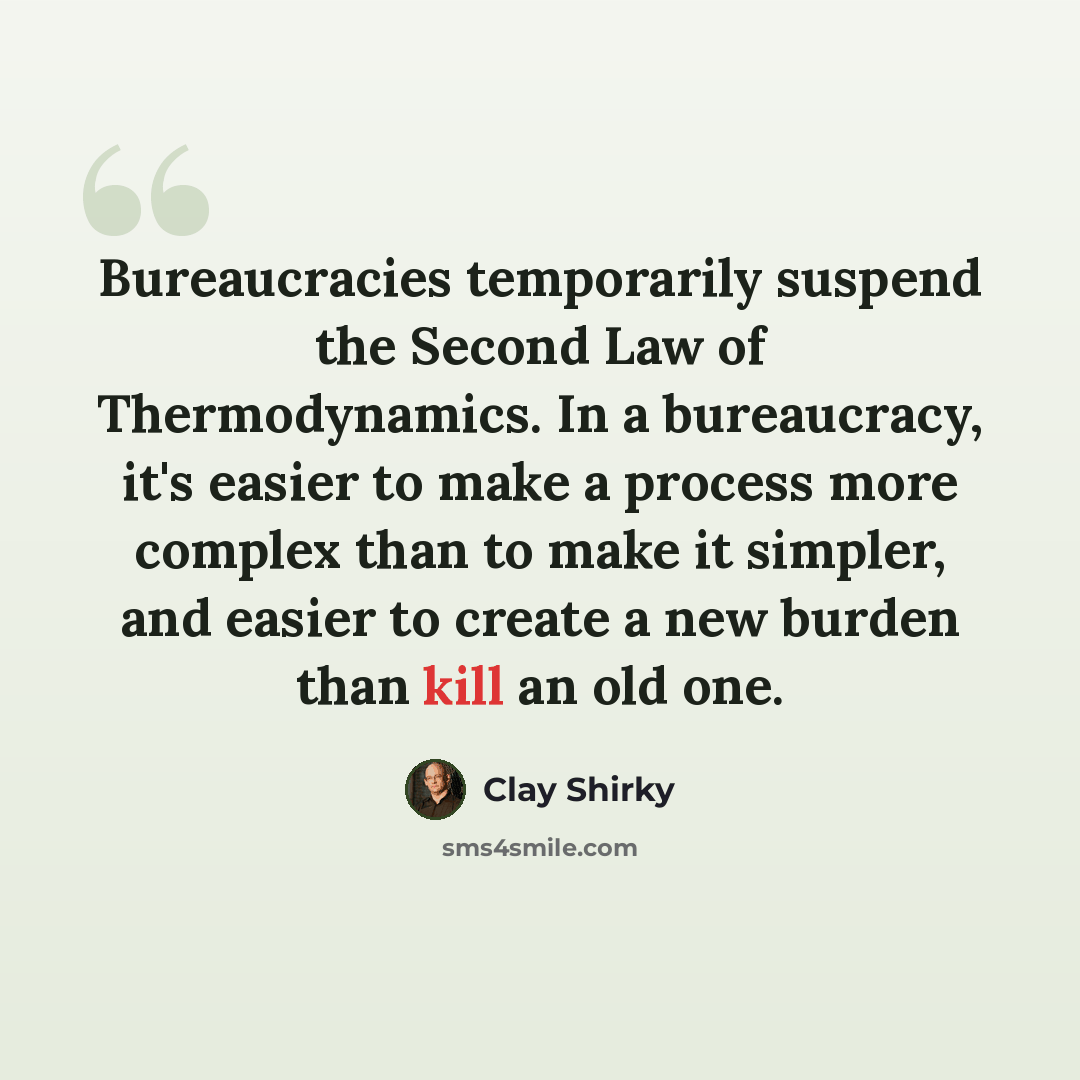 “Bureaucracies temporarily suspend the Second Law of Thermodynamics. In a bureaucracy, it's easier to make a process more complex than to make it simpler, and easier to create a new burden than kill an old one.” quote by Clay Shirky