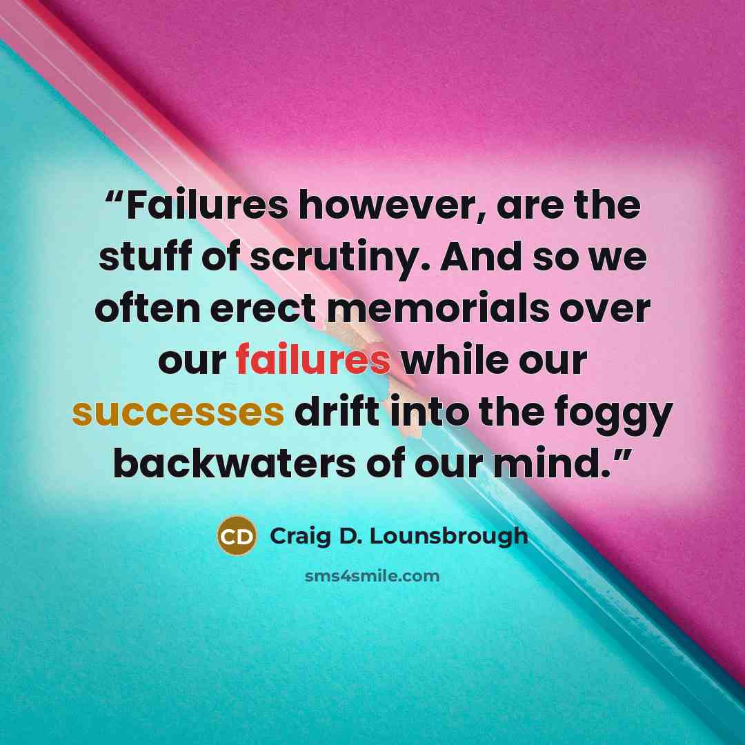 “Failures however, are the stuff of scrutiny. And so we often erect memorials over our failures while our successes drift into the foggy backwaters of our mind.” quote by Craig D. Lounsbrough