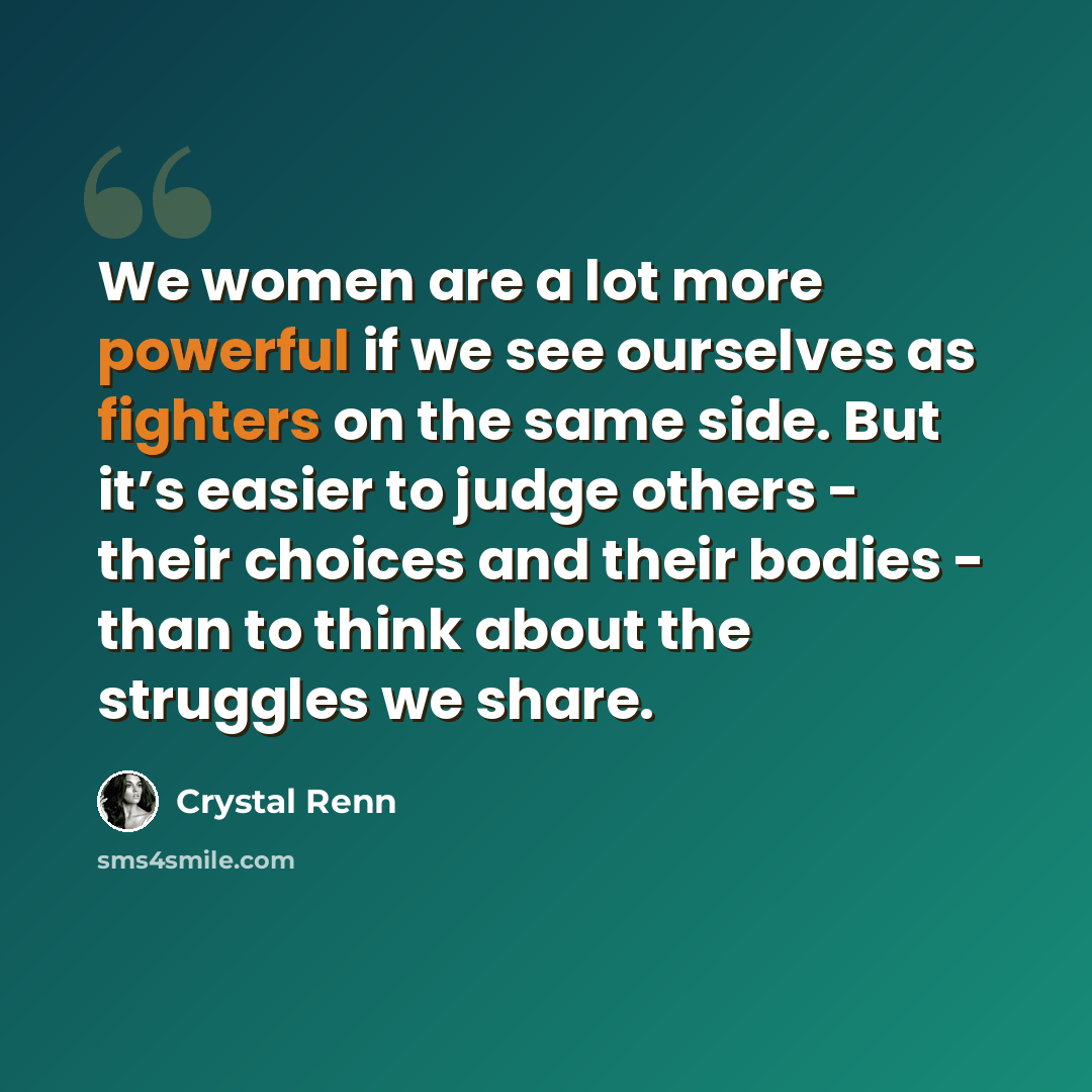 “We women are a lot more powerful if we see ourselves as fighters on the same side. But it’s easier to judge others - their choices and their bodies - than to think about the struggles we share.” quote by Crystal Renn