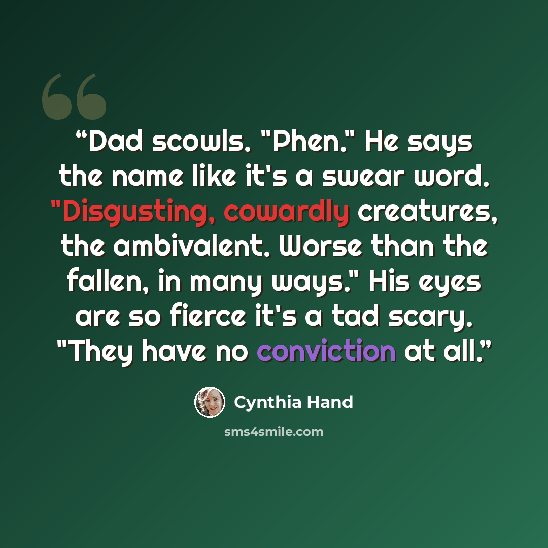 “Dad scowls. "Phen." He says the name like it's a swear word. "Disgusting, cowardly creatures, the ambivalent. Worse than the fallen, in many ways." His eyes are so fierce it's a tad scary. "They have no conviction at all.” quote by Cynthia Hand