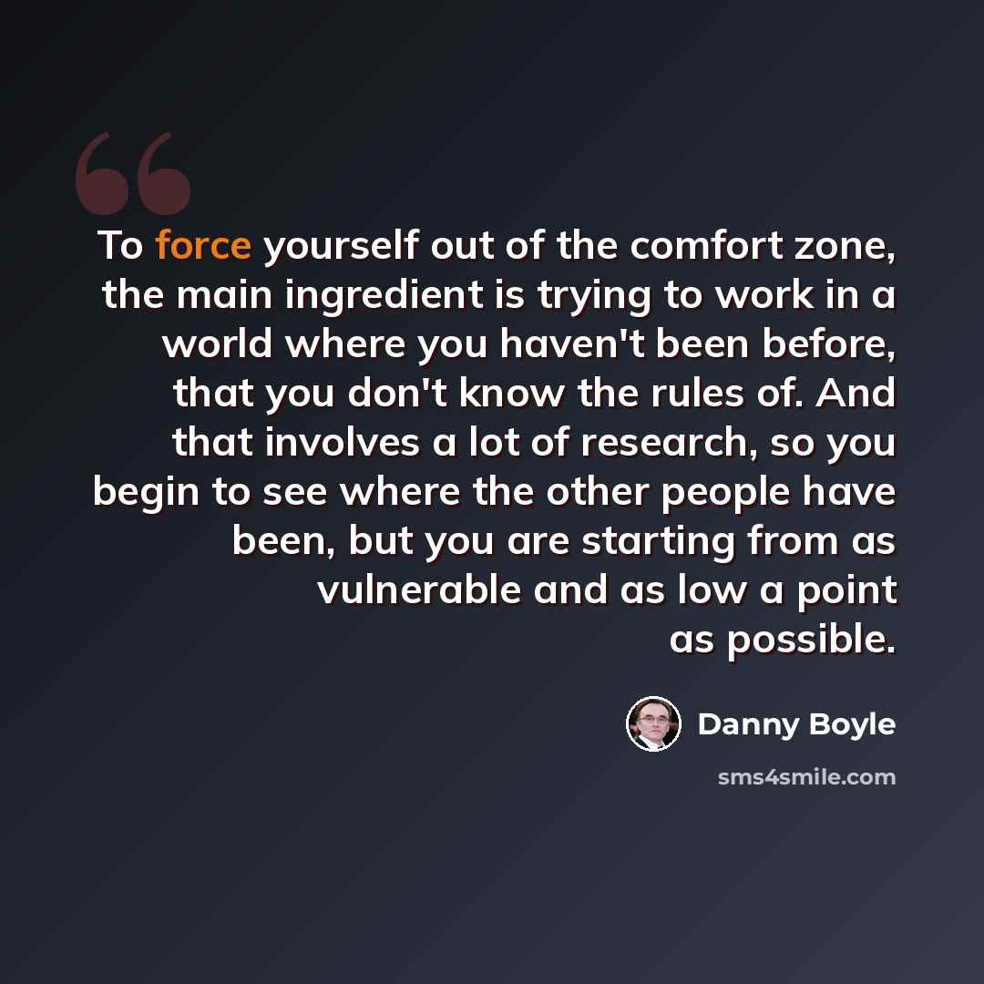 “To force yourself out of the comfort zone, the main ingredient is trying to work in a world where you haven't been before, that you don't know the rules of. And that involves a lot of research, so you begin to see where the other people have been, but you are starting from as vulnerable and as low…” quote by Danny Boyle