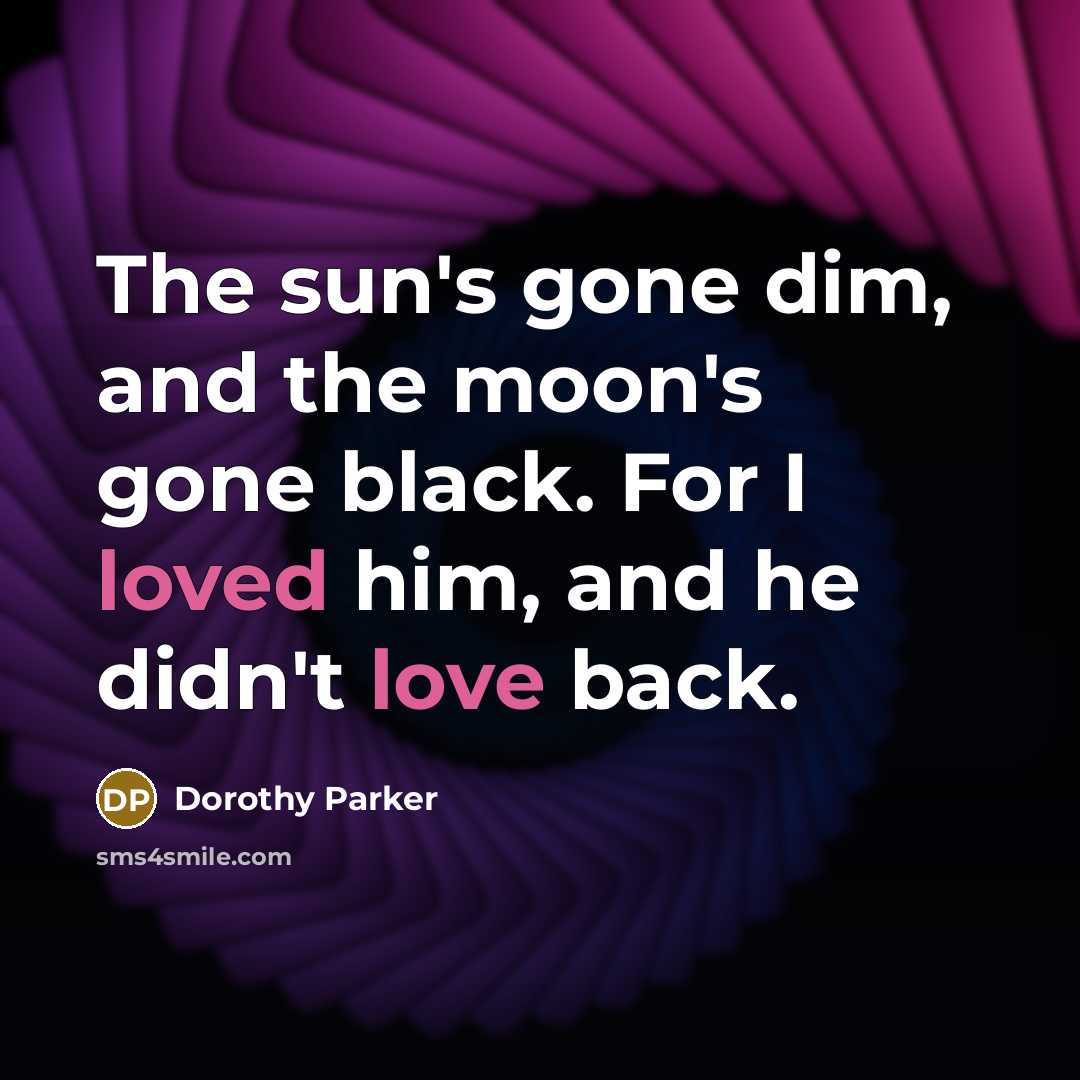 “The sun's gone dim, and the moon's gone black. For I loved him, and he didn't love back.” quote by Dorothy Parker