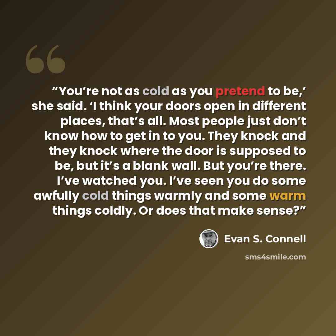 “You’re not as cold as you pretend to be,’ she said. ‘I think your doors open in different places, that’s all. Most people just don’t know how to get in to you. They knock and they knock where the door is supposed to be, but it’s a blank wall. But you’re there. I’ve watched you. I’ve seen you do…” quote by Evan S. Connell