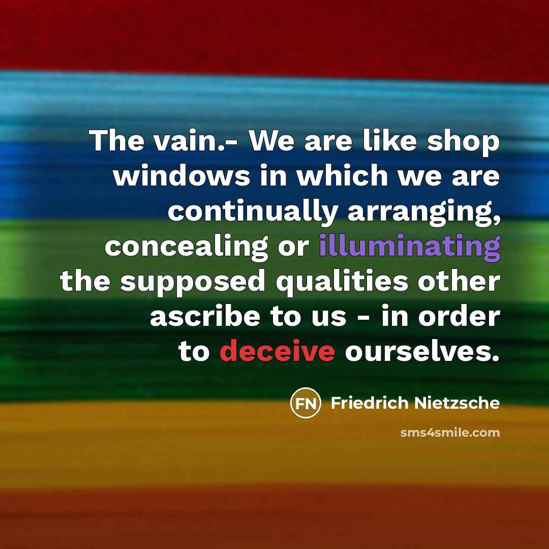 “The vain.- We are like shop windows in which we are continually arranging, concealing or illuminating the supposed qualities other ascribe to us - in order to deceive ourselves.” quote by Friedrich Nietzsche