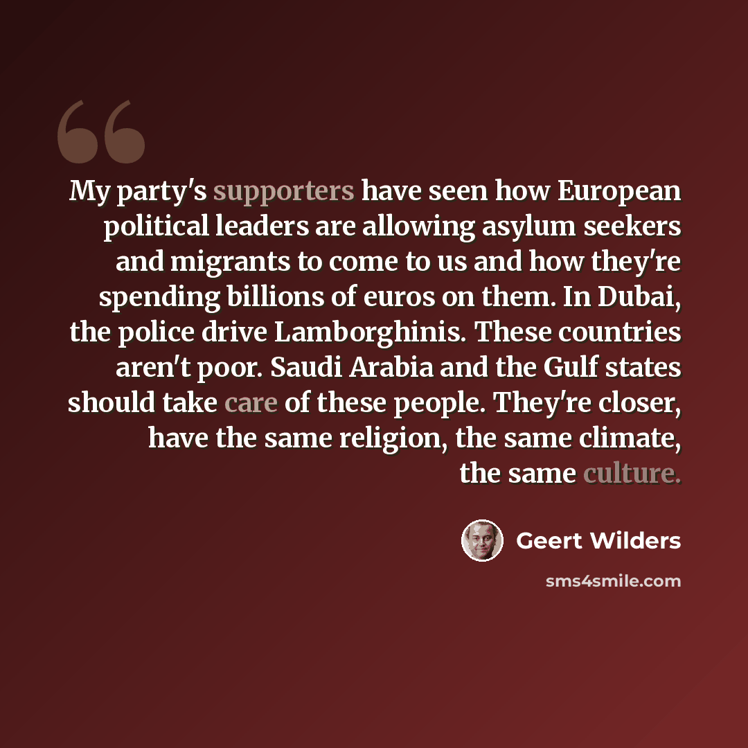 “My party's supporters have seen how European political leaders are allowing asylum seekers and migrants to come to us and how they're spending billions of euros on them. In Dubai, the police drive Lamborghinis. These countries aren't poor. Saudi Arabia and the Gulf states should take care of these…” quote by Geert Wilders