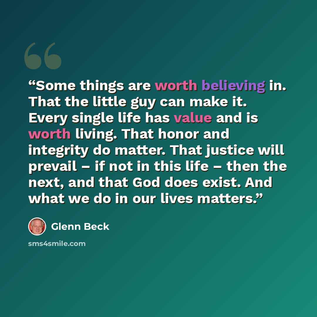 “Some things are worth believing in. That the little guy can make it. Every single life has value and is worth living. That honor and integrity do matter. That justice will prevail – if not in this life – then the next, and that God does exist. And what we do in our lives matters.” quote by Glenn Beck