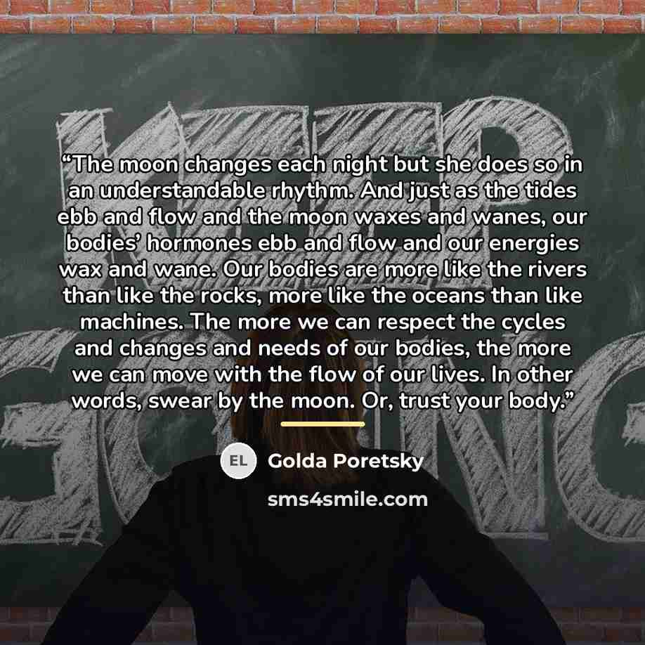 “The moon changes each night but she does so in an understandable rhythm. And just as the tides ebb and flow and the moon waxes and wanes, our bodies’ hormones ebb and flow and our energies wax and wane. Our bodies are more like the rivers than like the rocks, more like the oceans than like…” quote by Golda Poretsky