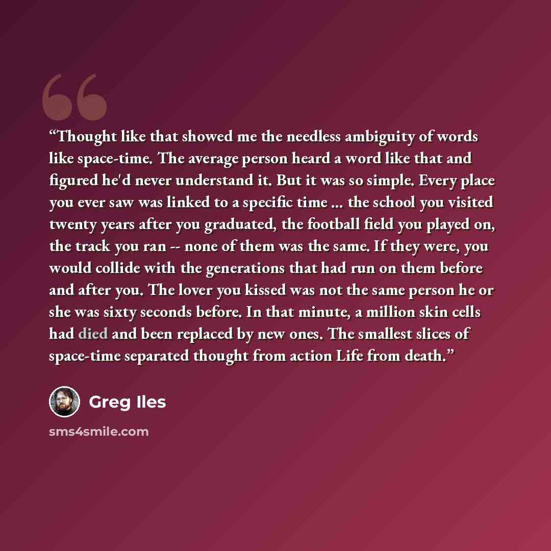 “Thought like that showed me the needless ambiguity of words like space-time. The average person heard a word like that and figured he'd never understand it. But it was so simple. Every place you ever saw was linked to a specific time ... the school you visited twenty years after you graduated, the…” quote by Greg Iles