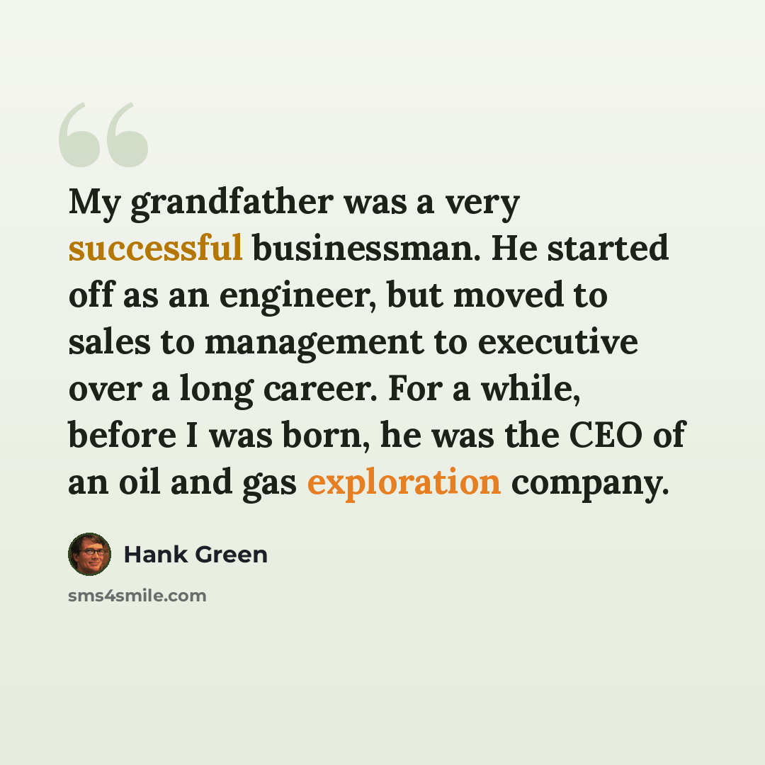“My grandfather was a very successful businessman. He started off as an engineer, but moved to sales to management to executive over a long career. For a while, before I was born, he was the CEO of an oil and gas exploration company.” quote by Hank Green