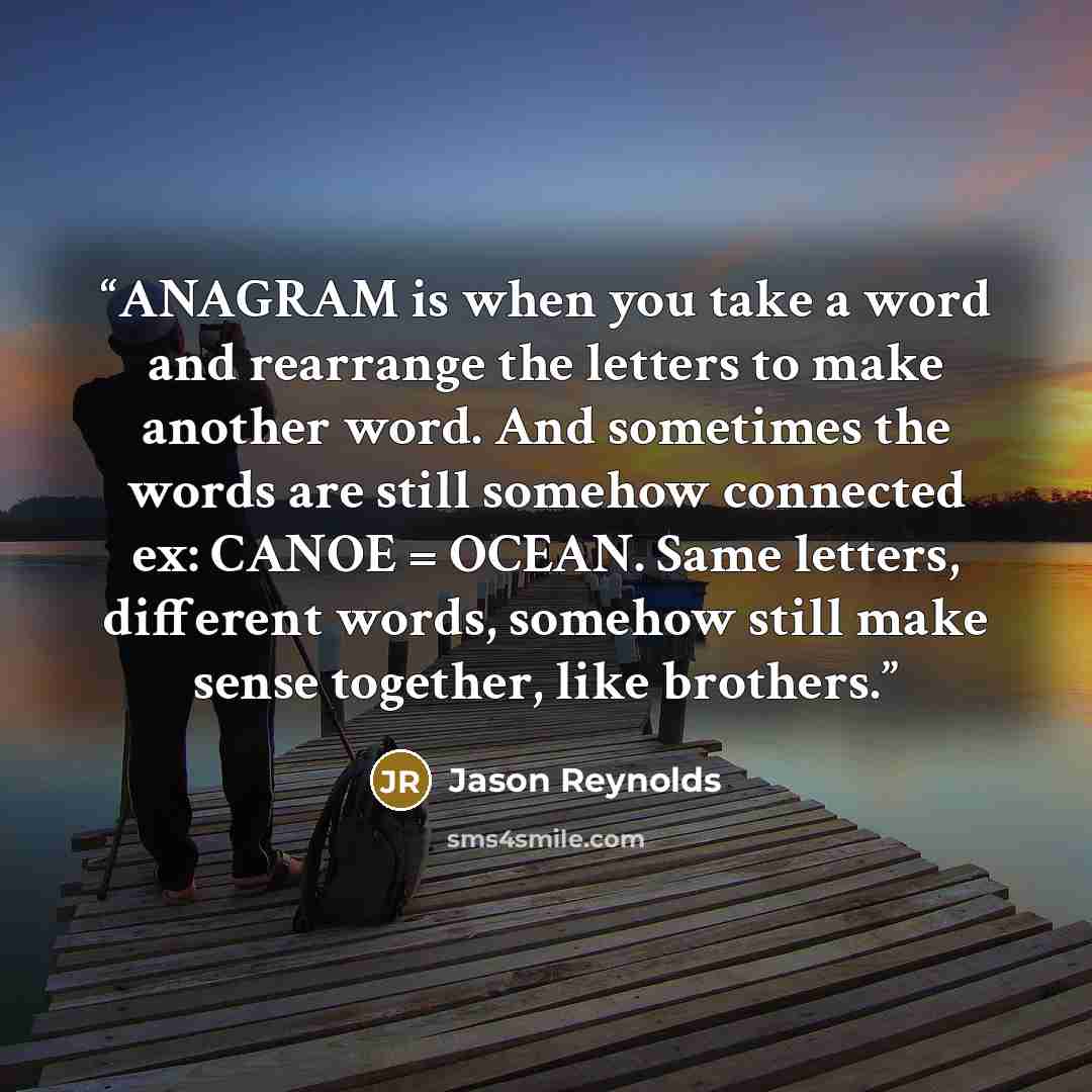 “ANAGRAM is when you take a word and rearrange the letters to make another word. And sometimes the words are still somehow connected ex: CANOE = OCEAN. Same letters, different words, somehow still make sense together, like brothers.” quote by Jason Reynolds