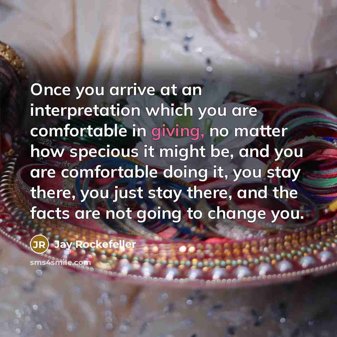“Once you arrive at an interpretation which you are comfortable in giving, no matter how specious it might be, and you are comfortable doing it, you stay there, you just stay there, and the facts are not going to change you.” quote by Jay Rockefeller