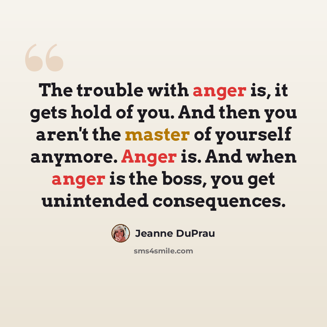 “The trouble with anger is, it gets hold of you. And then you aren't the master of yourself anymore. Anger is. And when anger is the boss, you get unintended consequences.” quote by Jeanne DuPrau