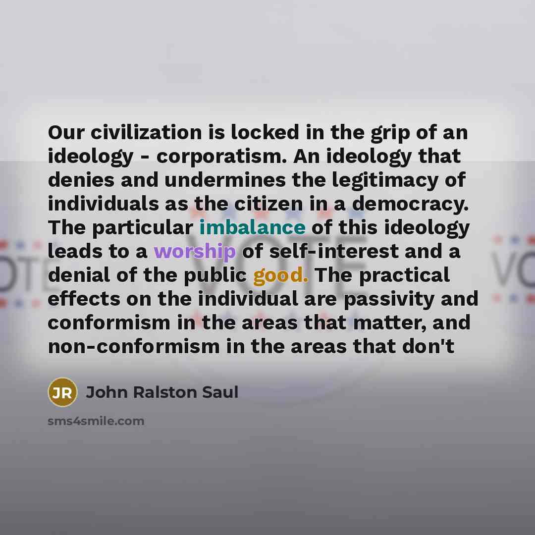 “Our civilization is locked in the grip of an ideology - corporatism. An ideology that denies and undermines the legitimacy of individuals as the citizen in a democracy. The particular imbalance of this ideology leads to a worship of self-interest and a denial of the public good. The practical…” quote by John Ralston Saul