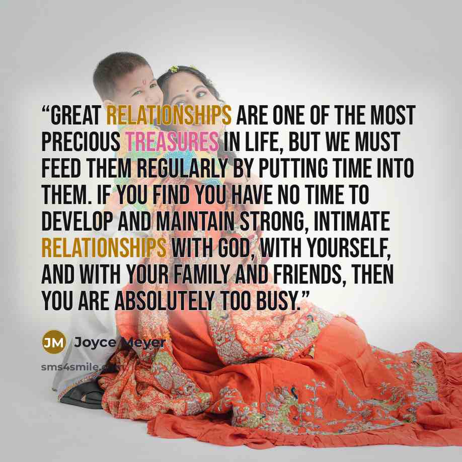 “Great relationships are one of the most precious treasures in life, but we must feed them regularly by putting time into them. If you find you have no time to develop and maintain strong, intimate relationships with God, with yourself, and with your family and friends, then you are absolutely too…” quote by Joyce Meyer