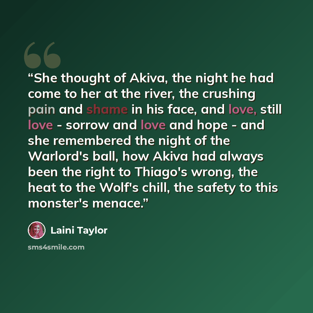 “She thought of Akiva, the night he had come to her at the river, the crushing pain and shame in his face, and love, still love - sorrow and love and hope - and she remembered the night of the Warlord's ball, how Akiva had always been the right to Thiago's wrong, the heat to the Wolf's chill, the…” quote by Laini Taylor