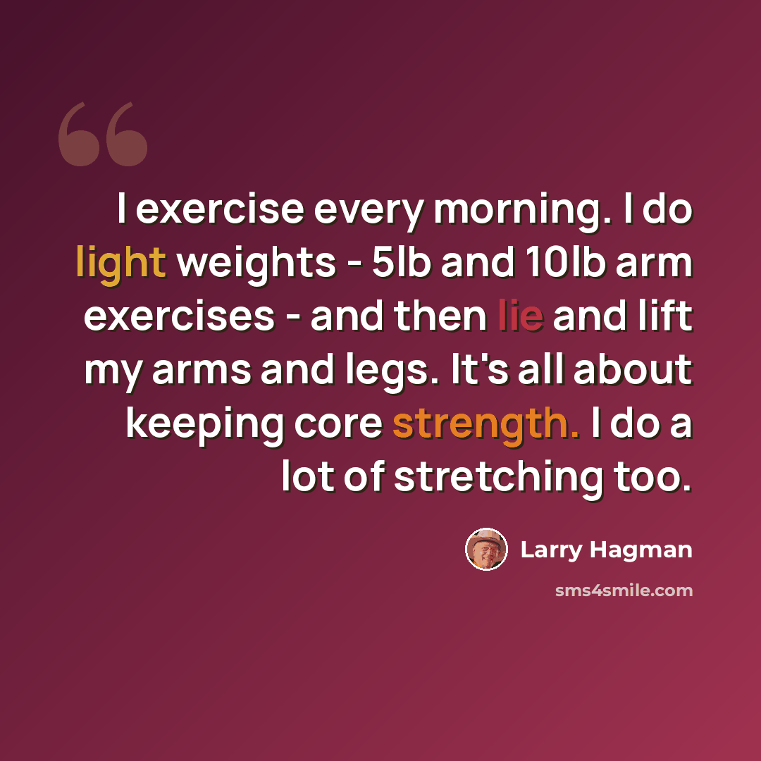 “I exercise every morning. I do light weights - 5lb and 10lb arm exercises - and then lie and lift my arms and legs. It's all about keeping core strength. I do a lot of stretching too.” quote by Larry Hagman