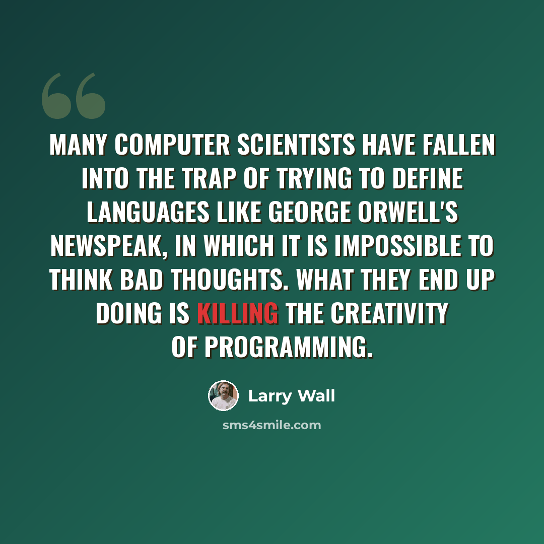 “Many computer scientists have fallen into the trap of trying to define languages like George Orwell's Newspeak, in which it is impossible to think bad thoughts. What they end up doing is killing the creativity of programming.” quote by Larry Wall