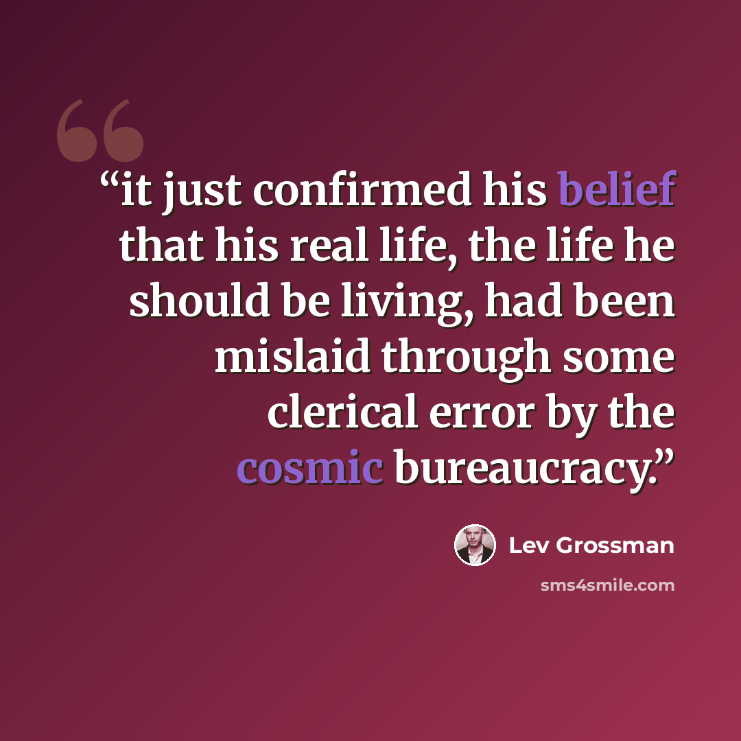 “it just confirmed his belief that his real life, the life he should be living, had been mislaid through some clerical error by the cosmic bureaucracy.” quote by Lev Grossman